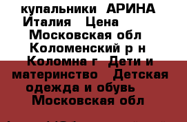 купальники “АРИНА“ Италия › Цена ­ 300 - Московская обл., Коломенский р-н, Коломна г. Дети и материнство » Детская одежда и обувь   . Московская обл.